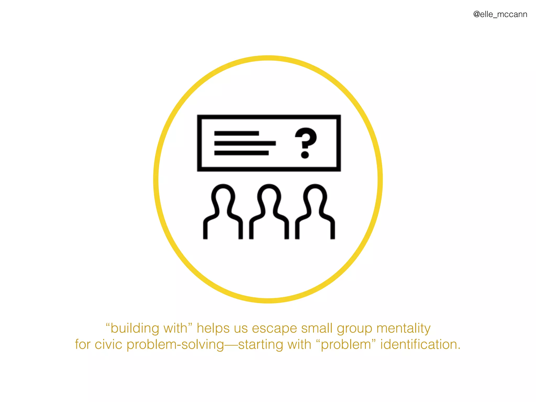 @elle_mccann
“building with” helps us escape small group mentality
for civic problem-solving—starting with “problem” identiﬁcation.
 