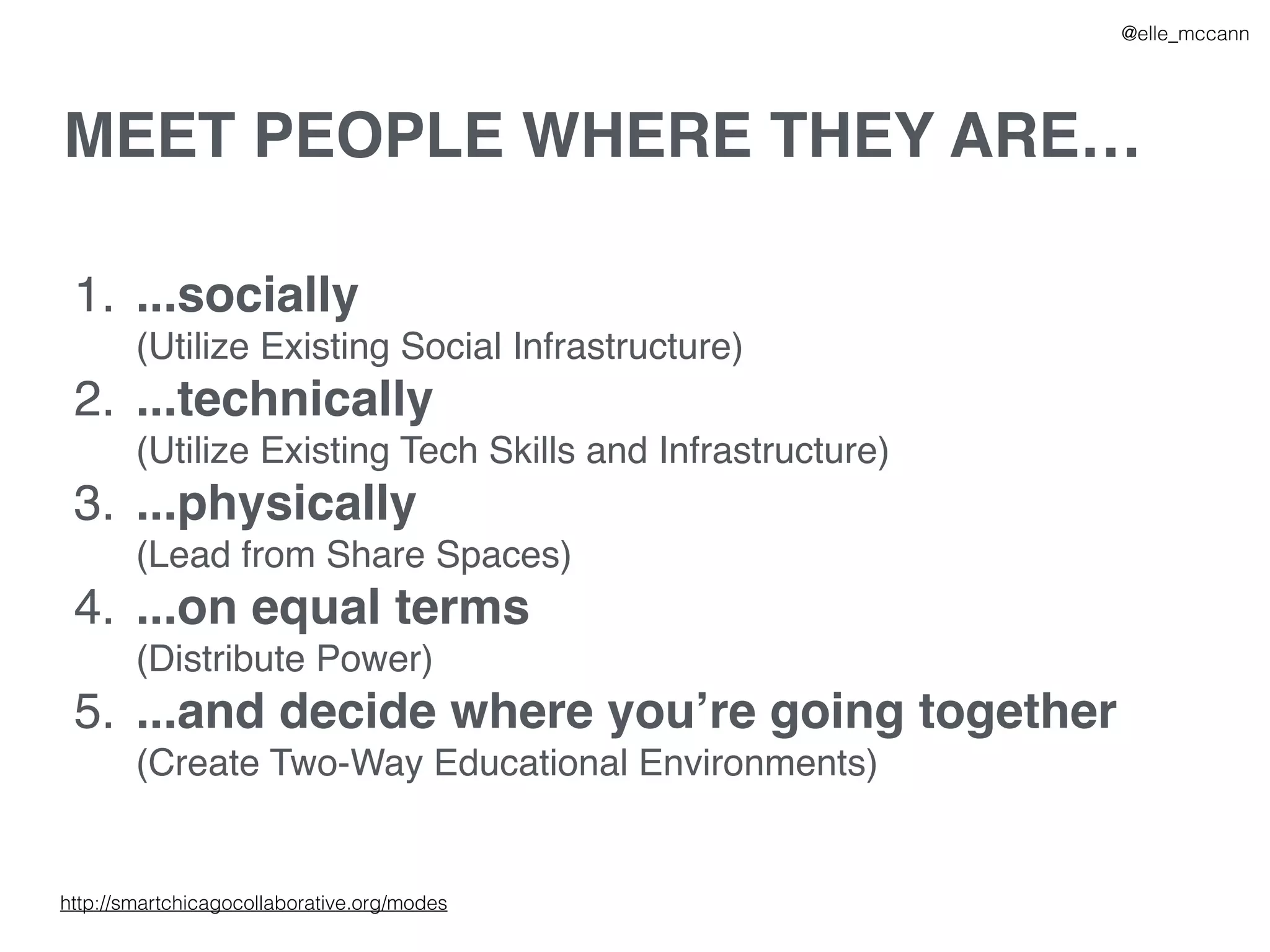 MEET PEOPLE WHERE THEY ARE…
1. ...socially
(Utilize Existing Social Infrastructure)
2. ...technically
(Utilize Existing Tech Skills and Infrastructure)
3. ...physically
(Lead from Share Spaces)
4. ...on equal terms
(Distribute Power)
5. ...and decide where you’re going together
(Create Two-Way Educational Environments)
@elle_mccann
http://smartchicagocollaborative.org/modes
 