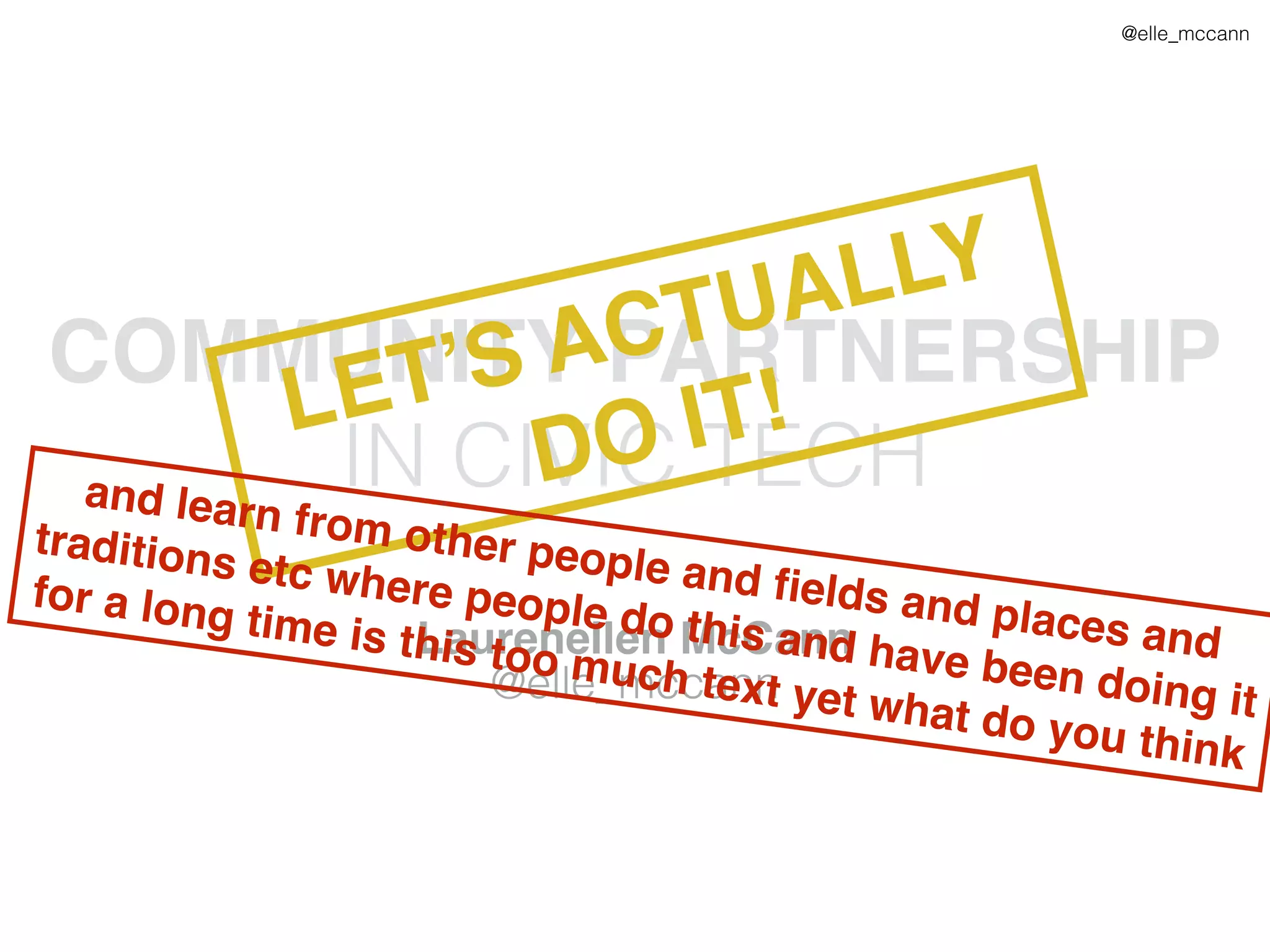 @elle_mccann
COMMUNITY PARTNERSHIP
IN CIVIC TECH
Laurenellen McCann
@elle_mccann
LET’S ACTUALLY
DO IT!
and learn from other people and ﬁelds and places and
traditions etc where people do this and have been doing it
for a long time is this too much text yet what do you think
 