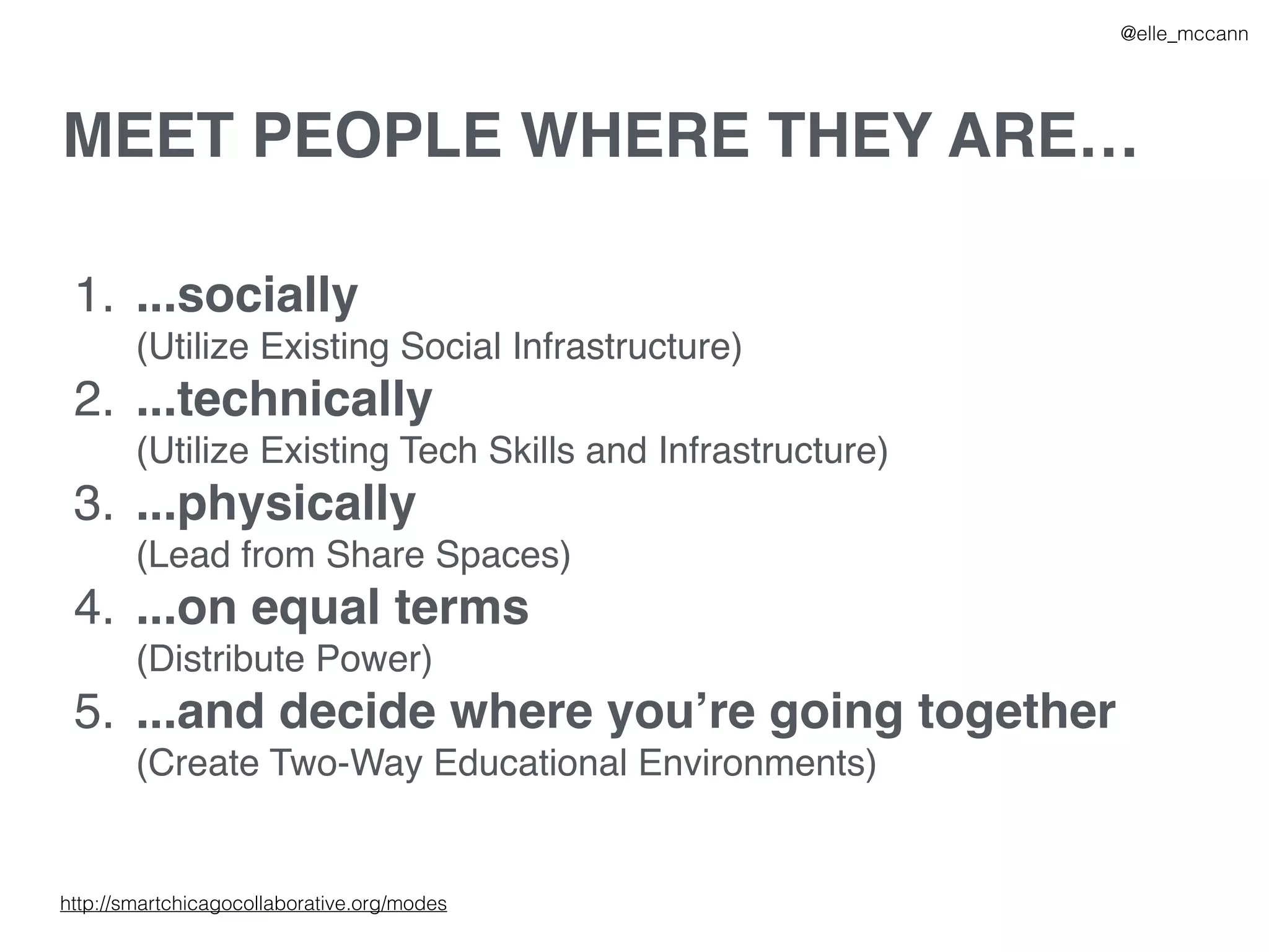 MEET PEOPLE WHERE THEY ARE…
1. ...socially
(Utilize Existing Social Infrastructure)
2. ...technically
(Utilize Existing Tech Skills and Infrastructure)
3. ...physically
(Lead from Share Spaces)
4. ...on equal terms
(Distribute Power)
5. ...and decide where you’re going together
(Create Two-Way Educational Environments)
@elle_mccann
http://smartchicagocollaborative.org/modes
 