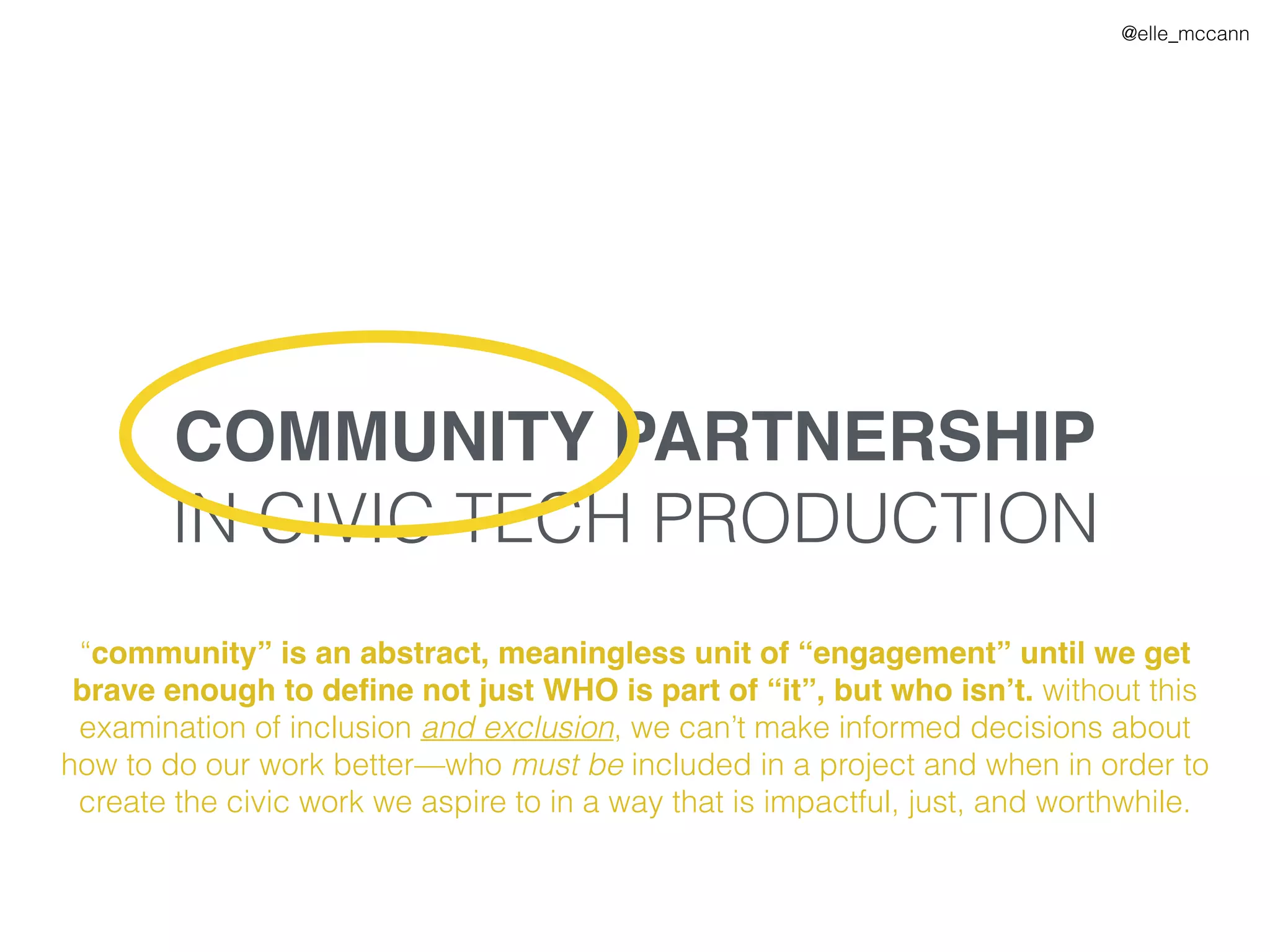 @elle_mccann
COMMUNITY PARTNERSHIP
IN CIVIC TECH PRODUCTION
“community” is an abstract, meaningless unit of “engagement” until we get
brave enough to deﬁne not just WHO is part of “it”, but who isn’t. without this
examination of inclusion and exclusion, we can’t make informed decisions about
how to do our work better—who must be included in a project and when in order to
create the civic work we aspire to in a way that is impactful, just, and worthwhile.
 