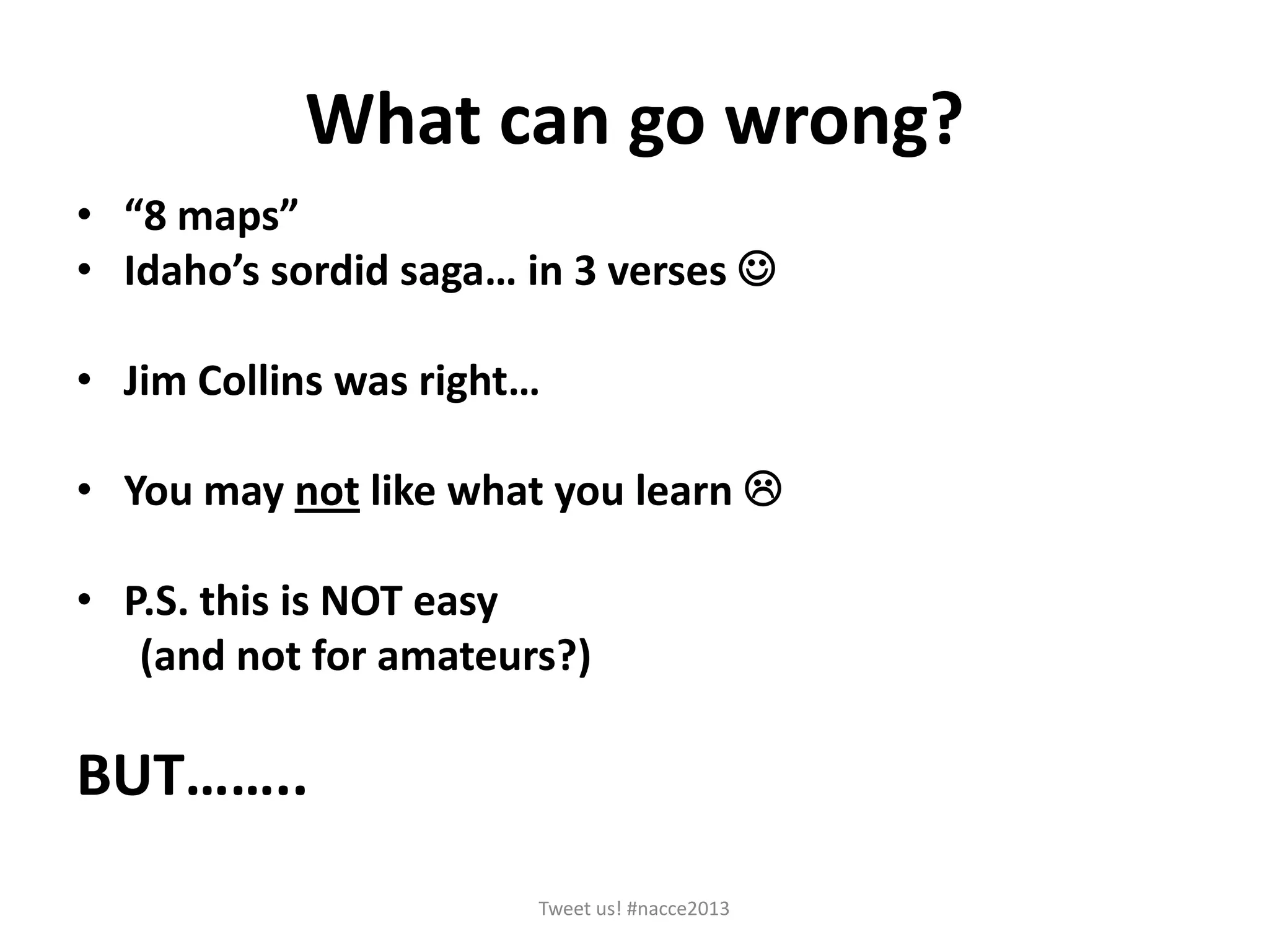 What can go wrong?
• “8 maps”
• Idaho’s sordid saga… in 3 verses 
• Jim Collins was right…
• You may not like what you learn 
• P.S. this is NOT easy
(and not for amateurs?)
BUT……..
Tweet us! #nacce2013
 