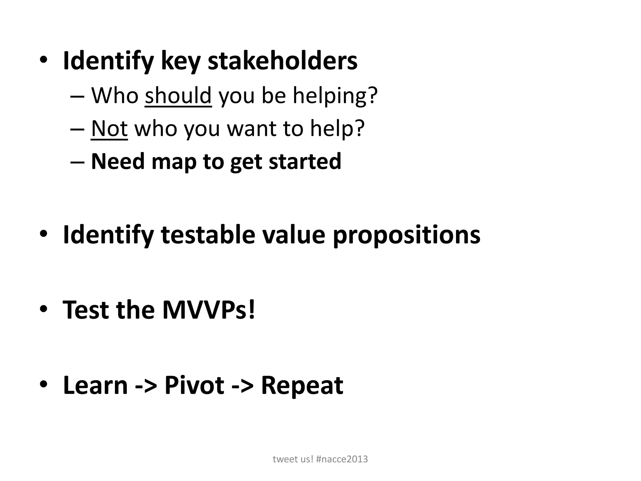 • Identify key stakeholders
– Who should you be helping?
– Not who you want to help?
– Need map to get started
• Identify testable value propositions
• Test the MVVPs!
• Learn -> Pivot -> Repeat
tweet us! #nacce2013
 