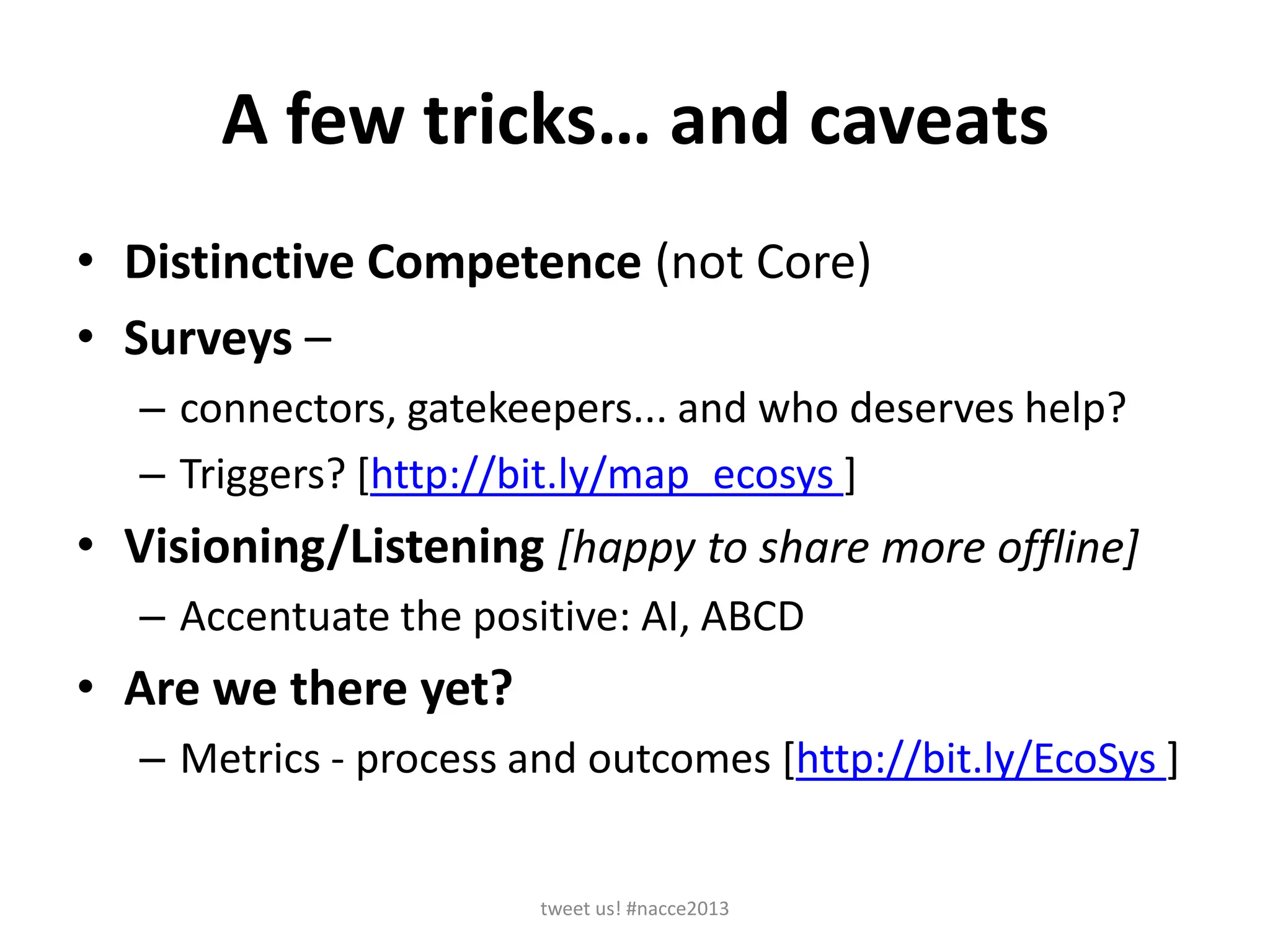 A few tricks… and caveats
• Distinctive Competence (not Core)
• Surveys –
– connectors, gatekeepers... and who deserves help?
– Triggers? [http://bit.ly/map_ecosys ]
• Visioning/Listening [happy to share more offline]
– Accentuate the positive: AI, ABCD
• Are we there yet?
– Metrics - process and outcomes [http://bit.ly/EcoSys ]
tweet us! #nacce2013
 