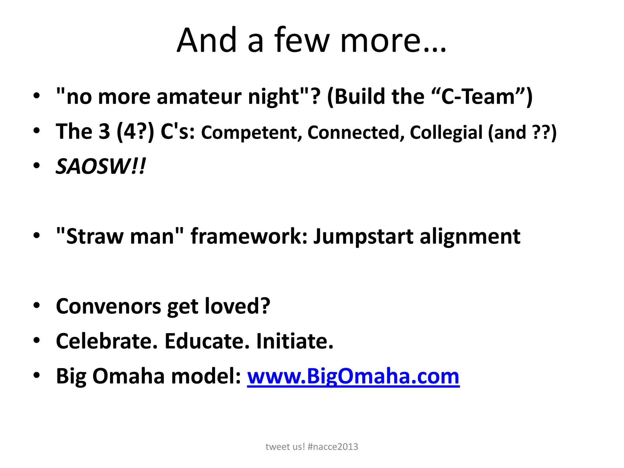 And a few more…
• "no more amateur night"? (Build the “C-Team”)
• The 3 (4?) C's: Competent, Connected, Collegial (and ??)
• SAOSW!!
• "Straw man" framework: Jumpstart alignment
• Convenors get loved?
• Celebrate. Educate. Initiate.
• Big Omaha model: www.BigOmaha.com
tweet us! #nacce2013
 