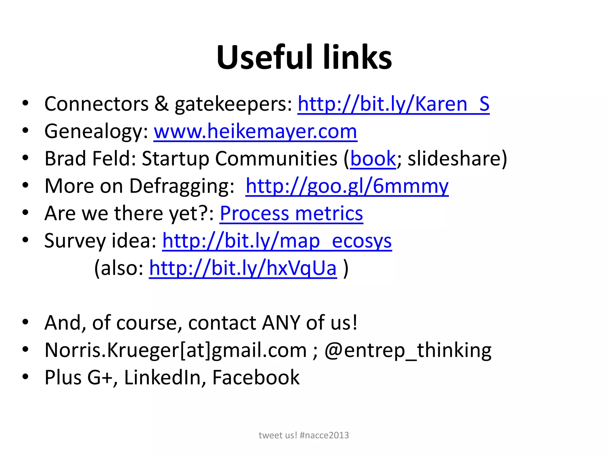 Useful links
• Connectors & gatekeepers: http://bit.ly/Karen_S
• Genealogy: www.heikemayer.com
• Brad Feld: Startup Communities (book; slideshare)
• More on Defragging: http://goo.gl/6mmmy
• Are we there yet?: Process metrics
• Survey idea: http://bit.ly/map_ecosys
(also: http://bit.ly/hxVqUa )
• And, of course, contact ANY of us!
• Norris.Krueger[at]gmail.com ; @entrep_thinking
• Plus G+, LinkedIn, Facebook
tweet us! #nacce2013
 