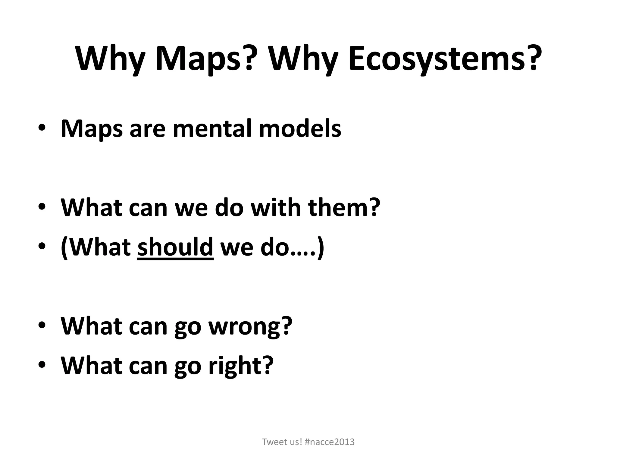Why Maps? Why Ecosystems?
• Maps are mental models
• What can we do with them?
• (What should we do….)
• What can go wrong?
• What can go right?
Tweet us! #nacce2013
 
