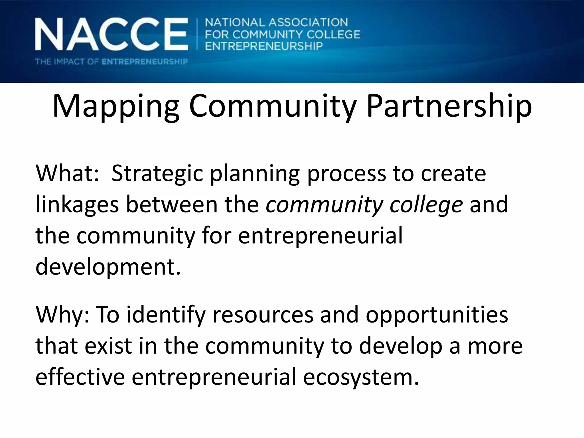 Mapping Community Partnership
What: Strategic planning process to create
linkages between the community college and
the community for entrepreneurial
development.
Why: To identify resources and opportunities
that exist in the community to develop a more
effective entrepreneurial ecosystem.
 