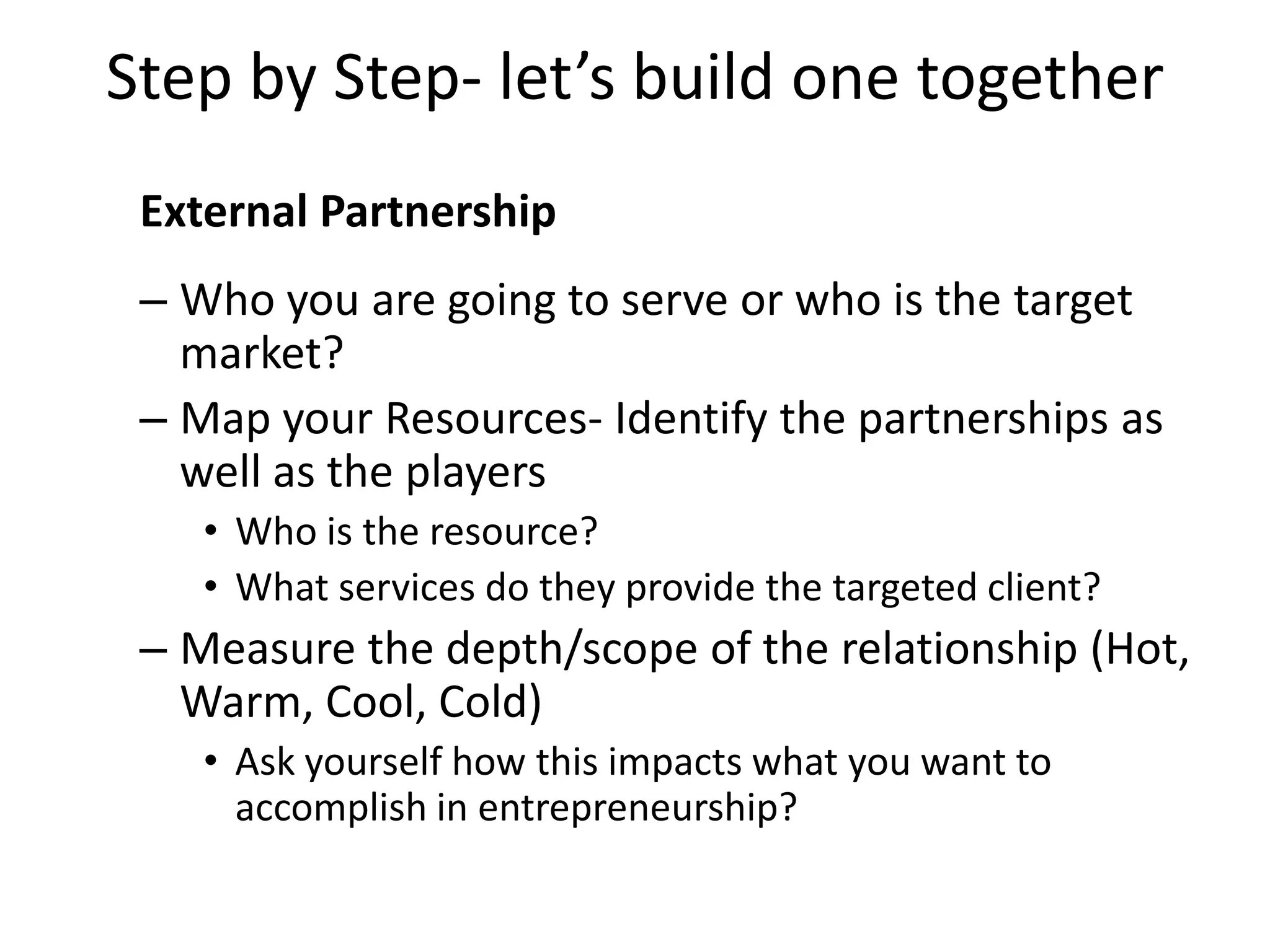 Step by Step- let’s build one together
External Partnership
– Who you are going to serve or who is the target
market?
– Map your Resources- Identify the partnerships as
well as the players
• Who is the resource?
• What services do they provide the targeted client?
– Measure the depth/scope of the relationship (Hot,
Warm, Cool, Cold)
• Ask yourself how this impacts what you want to
accomplish in entrepreneurship?
 