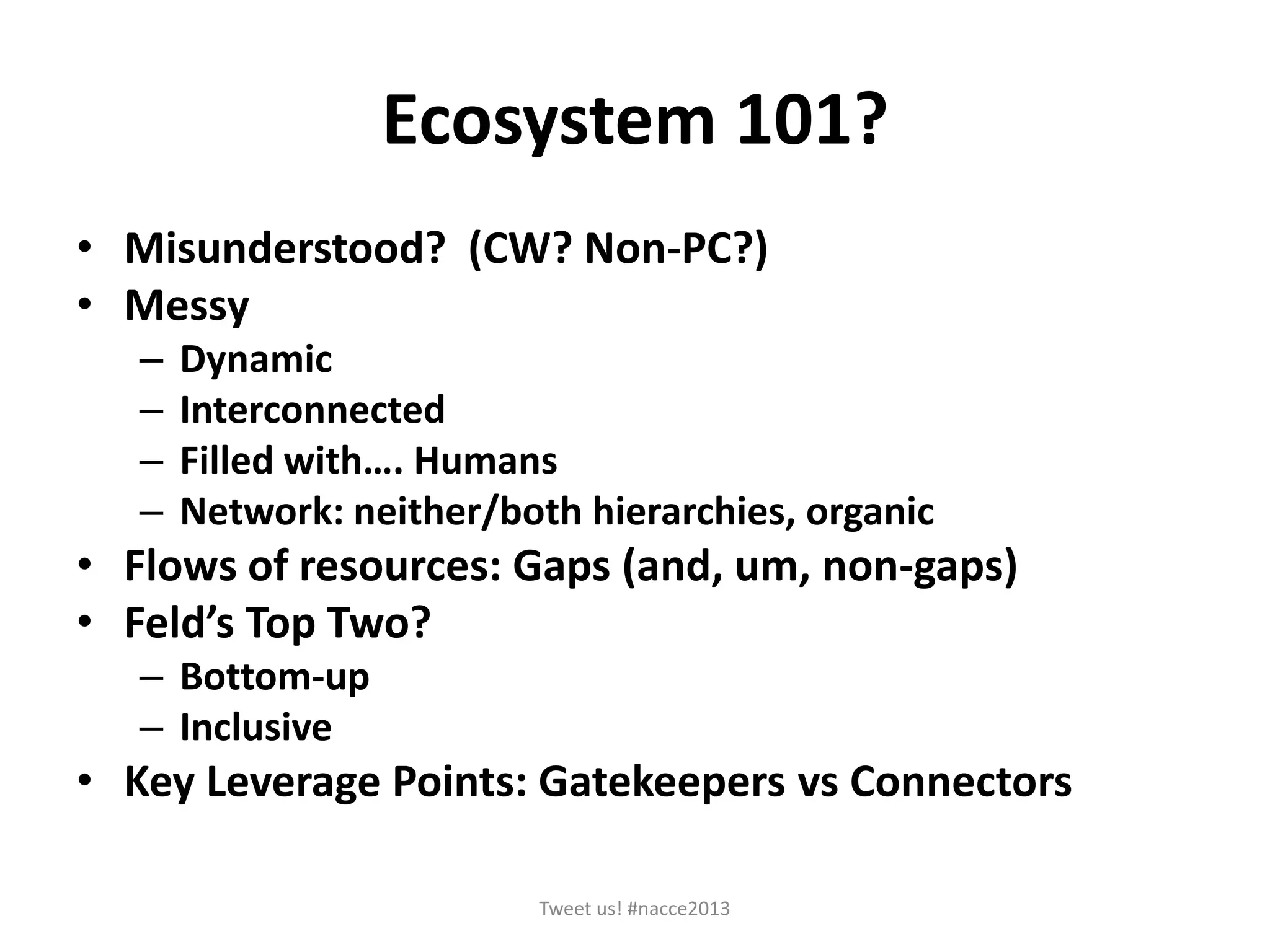 Ecosystem 101?
• Misunderstood? (CW? Non-PC?)
• Messy
– Dynamic
– Interconnected
– Filled with…. Humans
– Network: neither/both hierarchies, organic
• Flows of resources: Gaps (and, um, non-gaps)
• Feld’s Top Two?
– Bottom-up
– Inclusive
• Key Leverage Points: Gatekeepers vs Connectors
Tweet us! #nacce2013
 