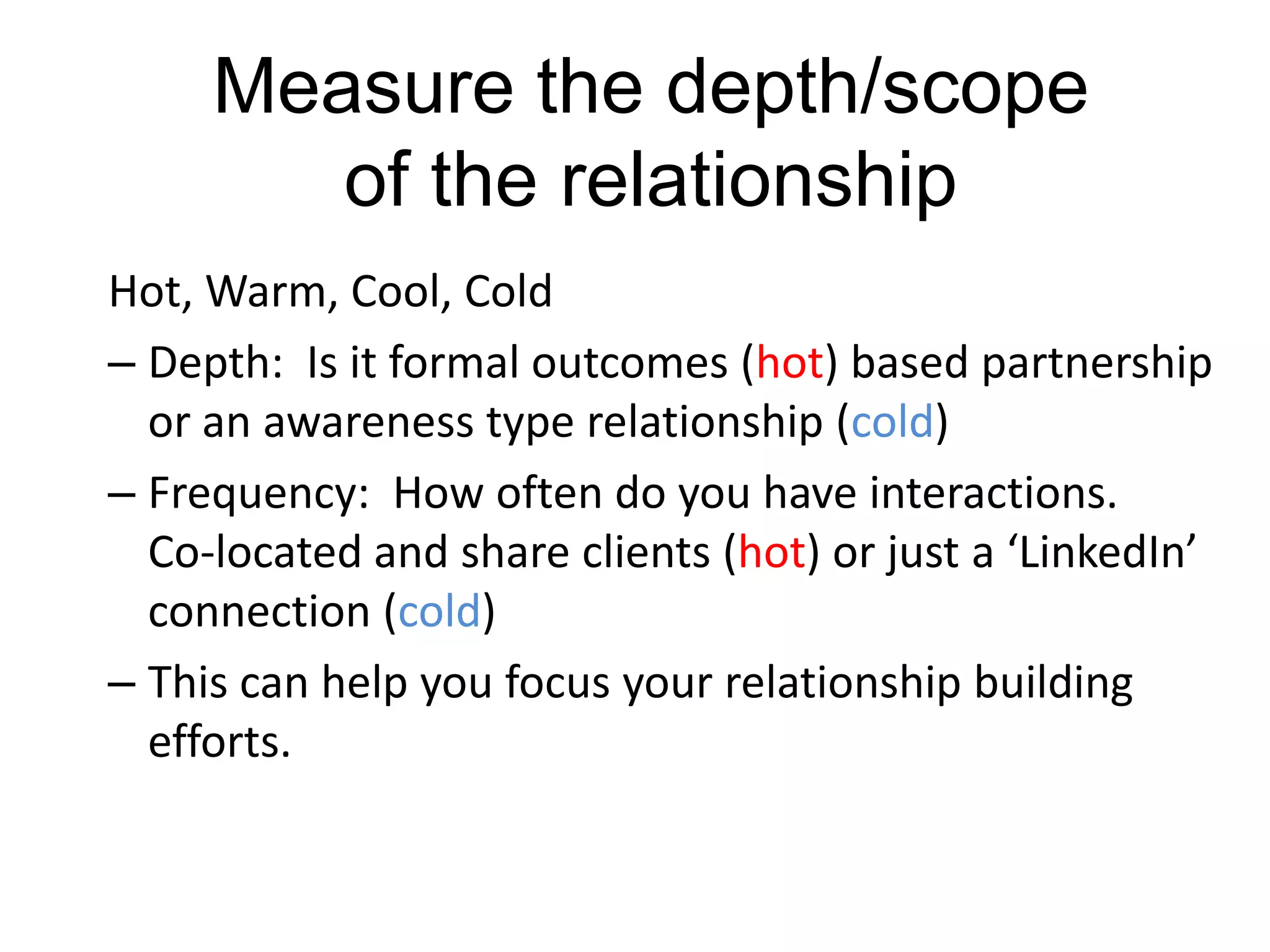 Measure the depth/scope
of the relationship
Hot, Warm, Cool, Cold
– Depth: Is it formal outcomes (hot) based partnership
or an awareness type relationship (cold)
– Frequency: How often do you have interactions.
Co-located and share clients (hot) or just a ‘LinkedIn’
connection (cold)
– This can help you focus your relationship building
efforts.
 