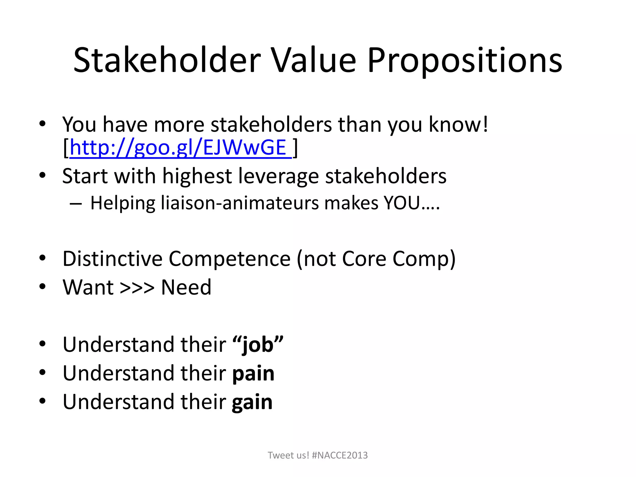 Stakeholder Value Propositions
• You have more stakeholders than you know!
[http://goo.gl/EJWwGE ]
• Start with highest leverage stakeholders
– Helping liaison-animateurs makes YOU….
• Distinctive Competence (not Core Comp)
• Want >>> Need
• Understand their “job”
• Understand their pain
• Understand their gain
Tweet us! #NACCE2013
 