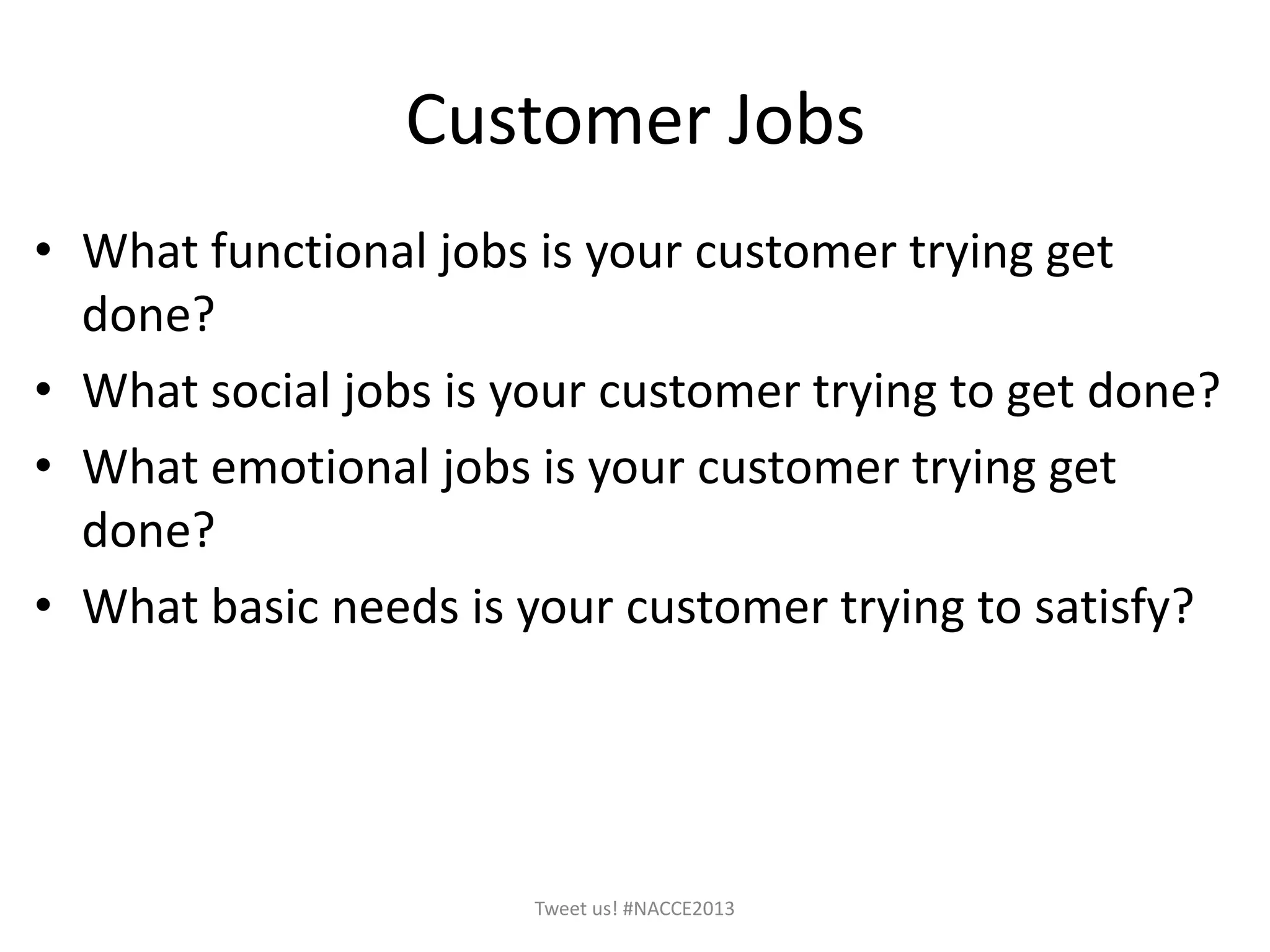 Customer Jobs
• What functional jobs is your customer trying get
done?
• What social jobs is your customer trying to get done?
• What emotional jobs is your customer trying get
done?
• What basic needs is your customer trying to satisfy?
Tweet us! #NACCE2013
 