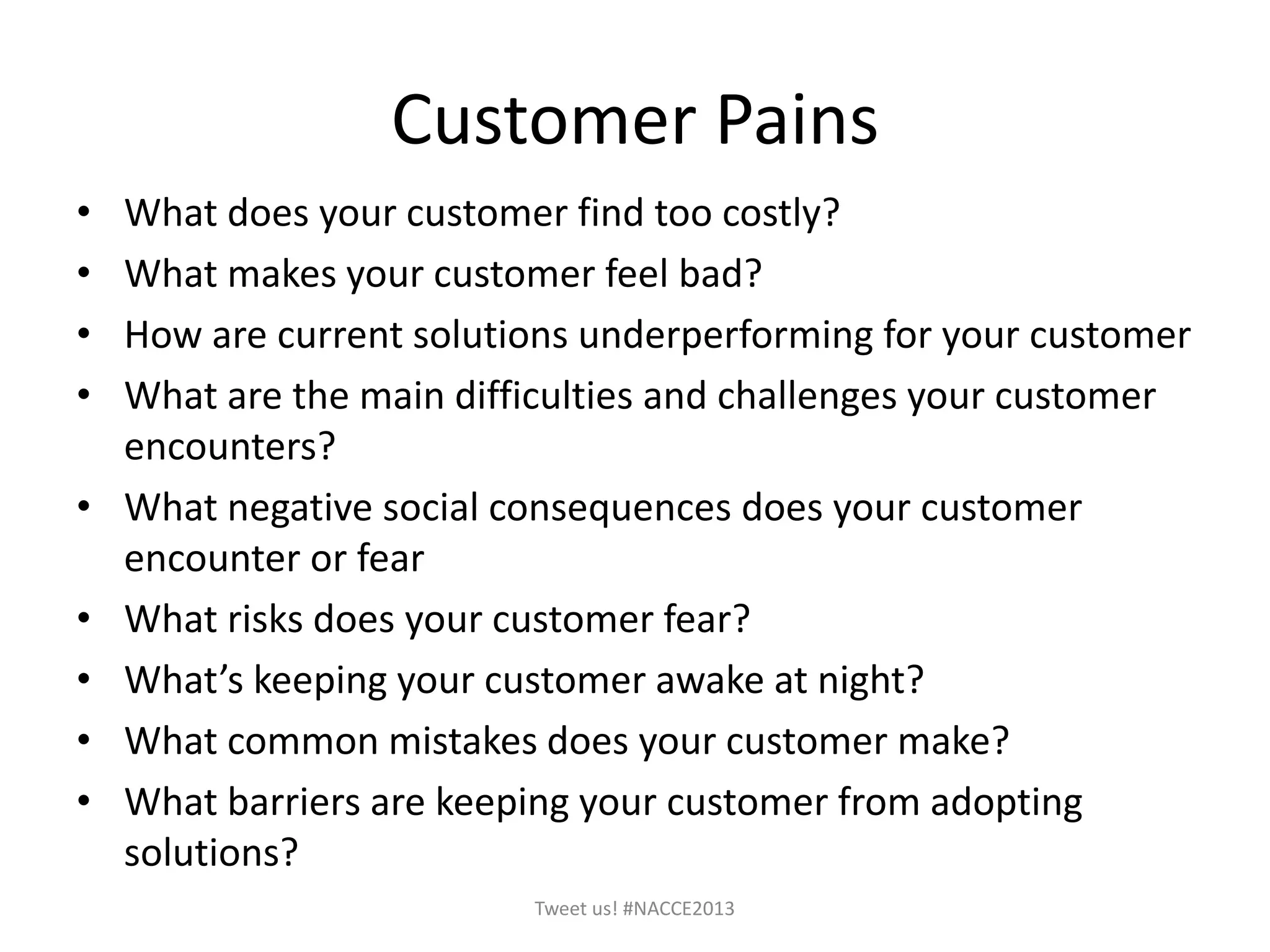 Customer Pains
• What does your customer find too costly?
• What makes your customer feel bad?
• How are current solutions underperforming for your customer
• What are the main difficulties and challenges your customer
encounters?
• What negative social consequences does your customer
encounter or fear
• What risks does your customer fear?
• What’s keeping your customer awake at night?
• What common mistakes does your customer make?
• What barriers are keeping your customer from adopting
solutions?
Tweet us! #NACCE2013
 