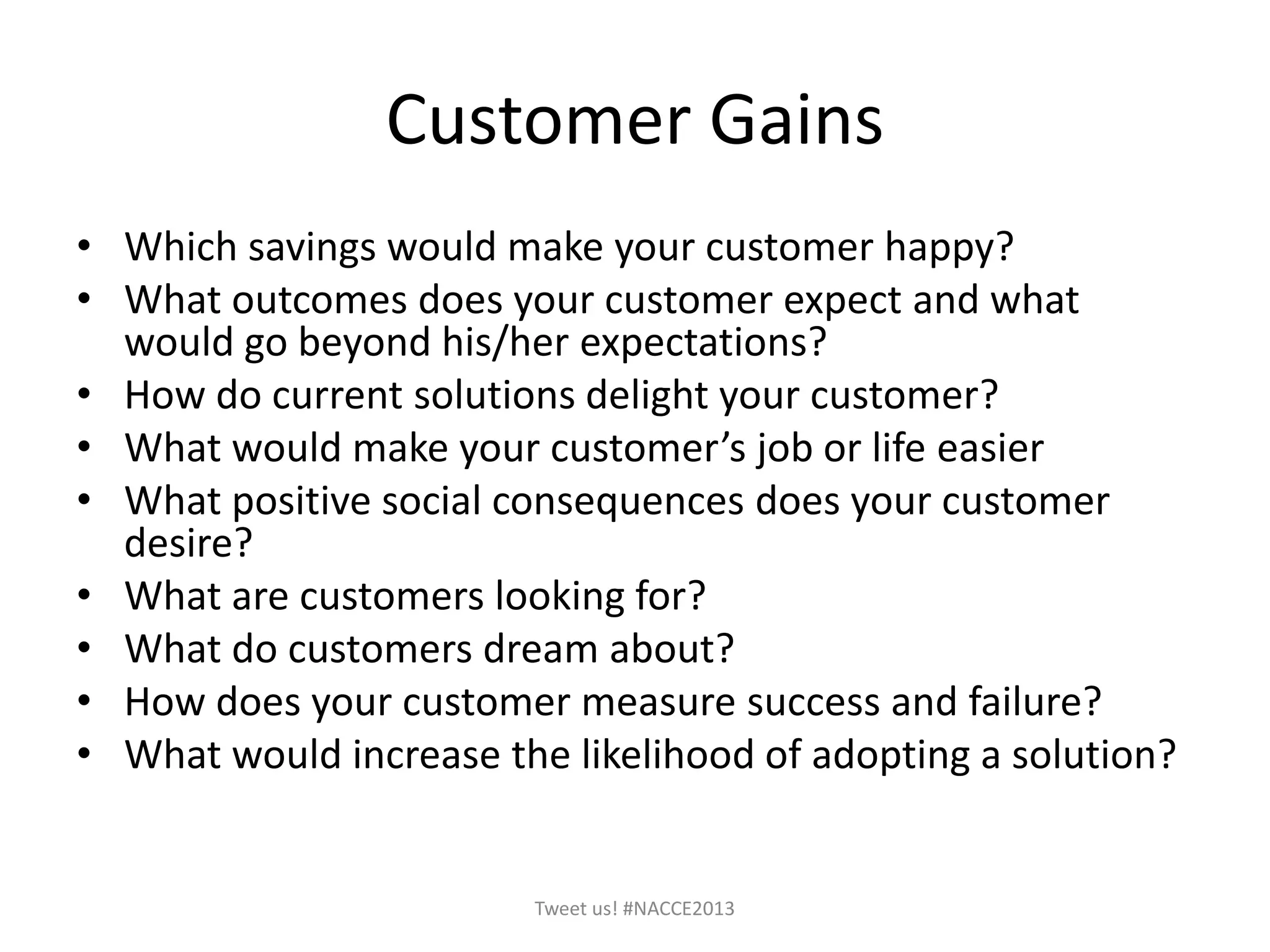 Customer Gains
• Which savings would make your customer happy?
• What outcomes does your customer expect and what
would go beyond his/her expectations?
• How do current solutions delight your customer?
• What would make your customer’s job or life easier
• What positive social consequences does your customer
desire?
• What are customers looking for?
• What do customers dream about?
• How does your customer measure success and failure?
• What would increase the likelihood of adopting a solution?
Tweet us! #NACCE2013
 