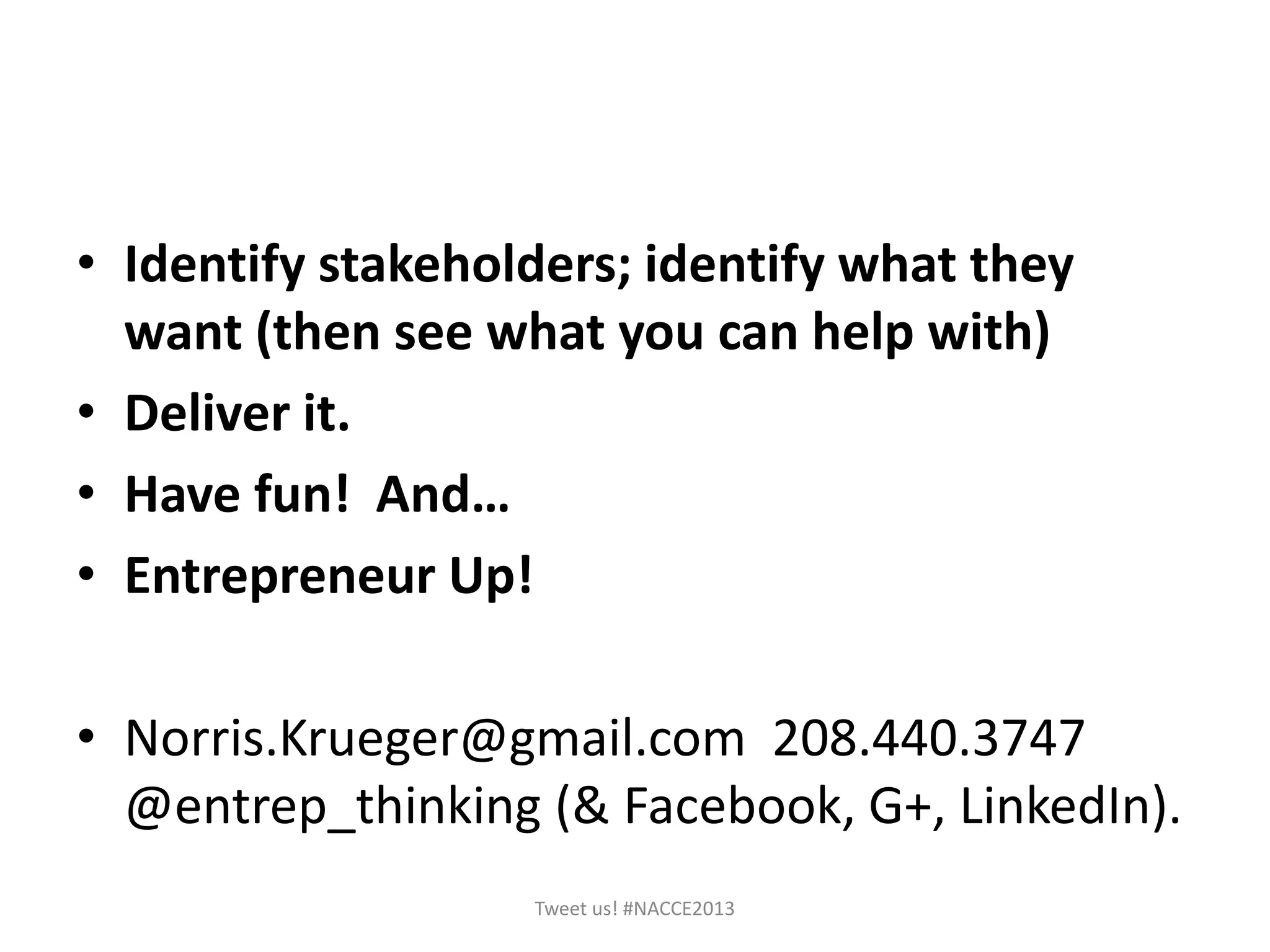 • Identify stakeholders; identify what they
want (then see what you can help with)
• Deliver it.
• Have fun! And…
• Entrepreneur Up!
• Norris.Krueger@gmail.com 208.440.3747
@entrep_thinking (& Facebook, G+, LinkedIn).
Tweet us! #NACCE2013
 