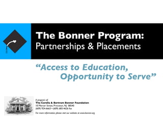 The Bonner Program:
Partnerships & Placements

“Access to Education,
     Opportunity to Serve”

A program of:
The Corella & Bertram Bonner Foundation
10 Mercer Street, Princeton, NJ 08540
(609) 924-6663 • (609) 683-4626 fax
For more information, please visit our website at www.bonner.org
 