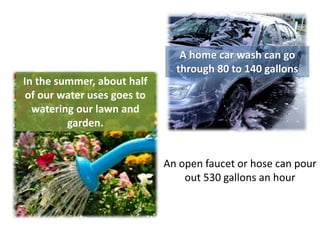 A home car wash can go
                               through 80 to 140 gallons
In the summer, about half
 of our water uses goes to
  watering our lawn and
         garden.


                             An open faucet or hose can pour
                                 out 530 gallons an hour
 