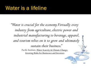 “Water is crucial for the economy.Virtually every
   industry from agriculture, electric power and
  industrial manufacturing to beverage, apparel,
 and tourism relies on it to grow and ultimately
               sustain their business.”
       Pacific Institute, Water Scarcity & Climate Change:
           Growing Risks for Businesses and Investors
 