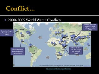      2000-2009 World Water Conflicts
                                                                                                                                    Drought and water
                                                                                                                                     inequities spark
                                                                                                                                     killings in India
                                                                                                                                           (2009)
Terrorists Target
 Water Systems
     (2002)




                                                                                                                  Water clashes
                    Mexican farmers                                                                              kill 40 in Kenya
                    shot in duel over                                                                             and Ethiopia
                      spring (2004)                                                                                    (2006)




                                   Information from the Pacific Institute: http://www.worldwater.org/conflict/map/
 