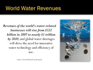 Revenues of the world's water-related
     businesses will rise from $522
  billion in 2007 to nearly $1 trillion
   by 2020, and global water shortages
    will drive the need for innovative
    water technology and efficiency of
                   use.
          Source: New York based Lux Research
 