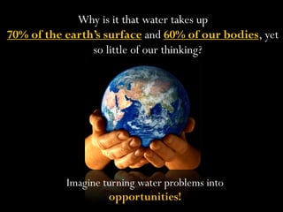 Why is it that water takes up
70% of the earth’s surface and 60% of our bodies, yet
                so little of our thinking?




           Imagine turning water problems into
                    opportunities!
 