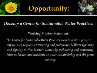 Develop a Center for Sustainable Water Practices

                 Working Mission Statement:
 The Center for SustainableWater Practices seeks to make a positive
 impact with respect to preserving and protecting theWater Quantity
 and Quality in Northeastern Illinois by mobilizing and connecting
 business leaders and academia to water sustainability and the green
                               economy.
 