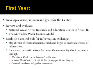    Develop a vision, mission and goals for the Center
   Review and evaluate:
     National Great Rivers Research and Education Center in Alton, IL
     The Milwaukee Water Council Model
   Establish a central hub for information exchange
     Stay abreast of environmental research and begin to create an archive of
      information.
     Raise awareness with stakeholders and the community about the center
      through:
      ▪ Workshops, Conferences, Peer-to-Peer Forums
      ▪ Multiple Media Sources: Social Media, Newspaper, Video, Blog, etc.
      ▪ Outreach to schools and guidance counselors
 