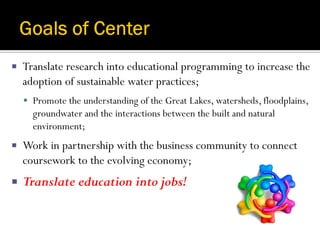    Translate research into educational programming to increase the
    adoption of sustainable water practices;
     Promote the understanding of the Great Lakes, watersheds, floodplains,
      groundwater and the interactions between the built and natural
      environment;
   Work in partnership with the business community to connect
    coursework to the evolving economy;
   Translate education into jobs!
 