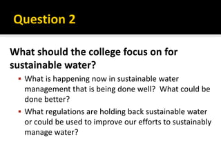 What should the college focus on for
sustainable water?
  What is happening now in sustainable water
   management that is being done well? What could be
   done better?
  What regulations are holding back sustainable water
   or could be used to improve our efforts to sustainably
   manage water?
 