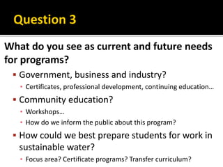 What do you see as current and future needs
for programs?
  Government, business and industry?
   ▪ Certificates, professional development, continuing education…
  Community education?
   ▪ Workshops…
   ▪ How do we inform the public about this program?
  How could we best prepare students for work in
   sustainable water?
   ▪ Focus area? Certificate programs? Transfer curriculum?
 