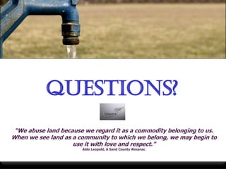 Questions?
 “We abuse land because we regard it as a commodity belonging to us.
When we see land as a community to which we belong, we may begin to
                    use it with love and respect.”
                       Aldo Leopold, A Sand County Almanac
 