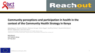 Community perceptions and participation in health in the
context of the Community Health Strategy in Kenya
Nelly Muturi1, Maryline Mireku1, Robinson Karuga1, Kelvin Ngugi1, Geoffrey Ombui1, Rosalind McCollum2,
Miriam Taegtmeyer2 and Lilian Otiso1
1Research and Strategic Information Department, LVCT Health, Nairobi, Kenya
2Department of International Public Health, Liverpool School of Tropical Medicine, Pembroke Place, Liverpool, UK
Nelly Muturi
LVCT HEALTH, Kenya
23rd Feb 2017
1CHWSymposiumKampala_Nelly
 