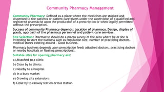 Community Pharmacy Management
Community Pharmacy: Defined as a place where the medicines are stocked and
dispensed to the patients or patient care givers under the supervision of a qualified and
registered pharmacist upon the production of a prescription or when legally permitted
without the prescription.
Success of community Pharmacy depends: Location of pharmacy, Design, display of
goods, approach of the pharmacy personnel and patient care services.
Site Selection: Pharmacist should do a macro survey of the area where he or she is
intending to start the business such as Population size, number of practicing doctors,
medical stores existing around – Good business.
Pharmacy business depends upon prescription feed( attached doctors, practicing doctors
or nearby hospitals or floating prescriptions).
Suitable sites for opening pharmacy are:
a) Attached to a clinic
b) Close by to clinics
c) Nearby to a hospital
d) In a busy market
e) Growing city extensions
f) Close by to railway station or bus station
 