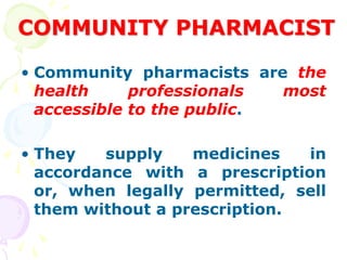 COMMUNITY PHARMACIST
• Community pharmacists are the
health professionals most
accessible to the public.
• They supply medicines in
accordance with a prescription
or, when legally permitted, sell
them without a prescription.
 