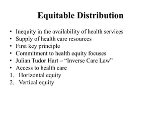 Equitable Distribution
• Inequity in the availability of health services
• Supply of health care resources
• First key principle
• Commitment to health equity focuses
• Julian Tudor Hart – “Inverse Care Law”
• Access to health care
1. Horizontal equity
2. Vertical equity
 