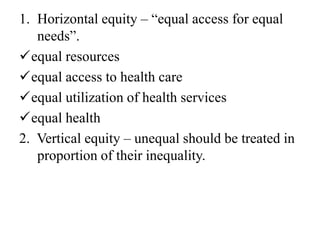 1. Horizontal equity – “equal access for equal
needs”.
equal resources
equal access to health care
equal utilization of health services
equal health
2. Vertical equity – unequal should be treated in
proportion of their inequality.
 