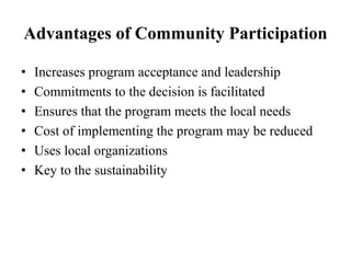 Advantages of Community Participation
• Increases program acceptance and leadership
• Commitments to the decision is facilitated
• Ensures that the program meets the local needs
• Cost of implementing the program may be reduced
• Uses local organizations
• Key to the sustainability
 