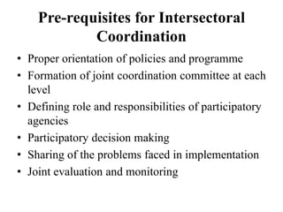 Pre-requisites for Intersectoral
Coordination
• Proper orientation of policies and programme
• Formation of joint coordination committee at each
level
• Defining role and responsibilities of participatory
agencies
• Participatory decision making
• Sharing of the problems faced in implementation
• Joint evaluation and monitoring
 