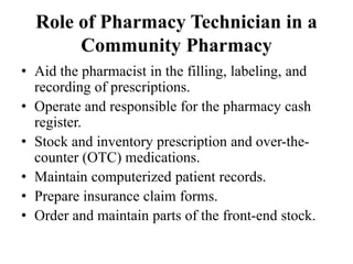 Role of Pharmacy Technician in a
Community Pharmacy
• Aid the pharmacist in the filling, labeling, and
recording of prescriptions.
• Operate and responsible for the pharmacy cash
register.
• Stock and inventory prescription and over-the-
counter (OTC) medications.
• Maintain computerized patient records.
• Prepare insurance claim forms.
• Order and maintain parts of the front-end stock.
 