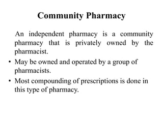 Community Pharmacy
An independent pharmacy is a community
pharmacy that is privately owned by the
pharmacist.
• May be owned and operated by a group of
pharmacists.
• Most compounding of prescriptions is done in
this type of pharmacy.
 