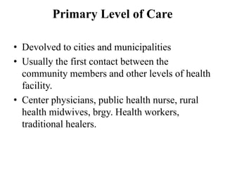 Primary Level of Care
• Devolved to cities and municipalities
• Usually the first contact between the
community members and other levels of health
facility.
• Center physicians, public health nurse, rural
health midwives, brgy. Health workers,
traditional healers.
 