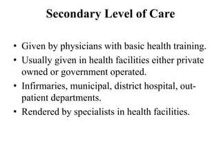 Secondary Level of Care
• Given by physicians with basic health training.
• Usually given in health facilities either private
owned or government operated.
• Infirmaries, municipal, district hospital, out-
patient departments.
• Rendered by specialists in health facilities.
 
