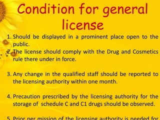 Condition for general
license
1. Should be displayed in a prominent place open to the
public.
2. The license should comply with the Drug and Cosmetics
rule there under in force.
3. Any change in the qualified staff should be reported to
the licensing authority within one month.
4. Precaution prescribed by the licensing authority for the
storage of schedule C and C1 drugs should be observed.
 