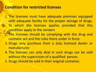 Condition for restricted licenses
1. The licensee must have adequate premises equipped
with adequate facility for the proper storage of drugs.
To which the licenses applies provided that this
condition apply to the vendors
2. The licensee should be complying with the drug and
cosmetic act and the rules there under in force.
3. Drugs only purchase from a duly licensed dealer or
manufacturer.
4. The licenses can only deal in such drugs can be sold
without the supervision of a qualified person.
5. Drugs should be sold in their original container.
 