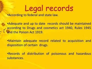 Legal records
•According to federal and state law.
•Adequate and up to date records should be maintained
according to Drugs and cosmetics act 1940, Rules 1945
and the Poison Act 1919.
•Maintain adequate record related to acquisition and
disposition of certain drugs.
•Records of distribution of poisonous and hazardous
substances.
 