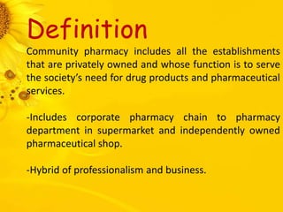 Definition
Community pharmacy includes all the establishments
that are privately owned and whose function is to serve
the society’s need for drug products and pharmaceutical
services.
-Includes corporate pharmacy chain to pharmacy
department in supermarket and independently owned
pharmaceutical shop.
-Hybrid of professionalism and business.
 