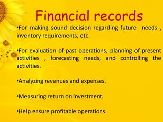 Financial records
•For making sound decision regarding future needs ,
inventory requirements, etc.
•For evaluation of past operations, planning of present
activities , forecasting needs, and controlling the
activities.
•Analyzing revenues and expenses.
•Measuring return on investment.
•Help ensure profitable operations.
 