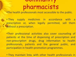 Community
pharmacists
•The health professionals most accessible to the public.
• They supply medicines in accordance with a
prescription or, when legally permitted, sell them
without a prescription.
•Their professional activities also cover counseling of
patients at the time of dispensing of prescription and
non-prescription drugs, drug information to health
professionals, patients and the general public, and
participation in health-promotion programmes.
• They maintain links with other health professionals in
 