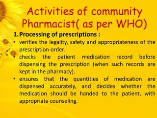 Activities of community
Pharmacist( as per WHO)
1.Processing of prescriptions :
• verifies the legality, safety and appropriateness of the
prescription order.
• checks the patient medication record before
dispensing the prescription (when such records are
kept in the pharmacy).
• ensures that the quantities of medication are
dispensed accurately, and decides whether the
medication should be handed to the patient, with
appropriate counseling.
 